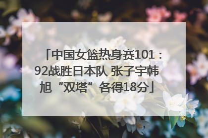 中国女篮热身赛101∶92战胜日本队 张子宇韩旭“双塔”各得18分