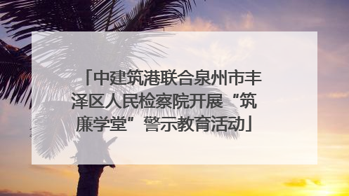 中建筑港联合泉州市丰泽区人民检察院开展“筑廉学堂”警示教育活动