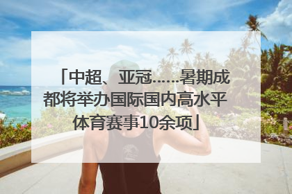 中超、亚冠……暑期成都将举办国际国内高水平体育赛事10余项
