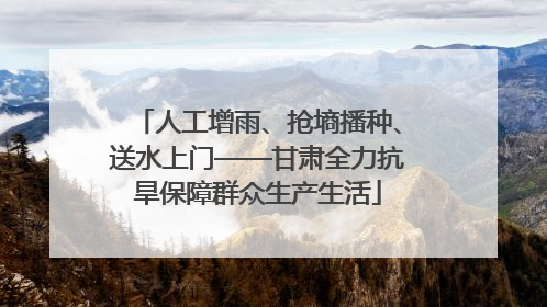 人工增雨、抢墒播种、送水上门——甘肃全力抗旱保障群众生产生活