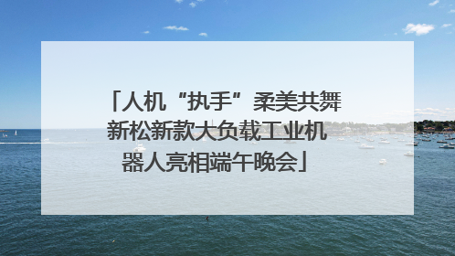 人机“执手”柔美共舞 新松新款大负载工业机器人亮相端午晚会