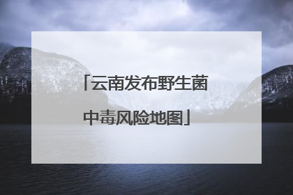 云南发布野生菌中毒风险地图