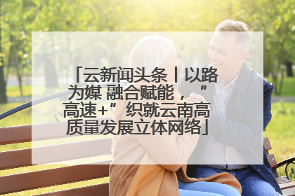 云新闻头条丨以路为媒 融合赋能，“高速+”织就云南高质量发展立体网络