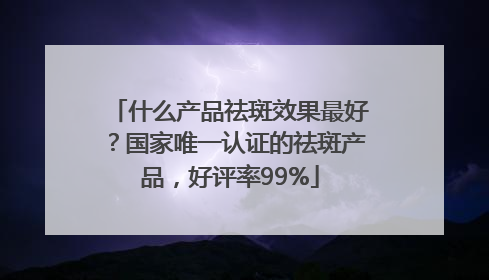 什么产品祛斑效果最好？国家唯一认证的祛斑产品，好评率99%