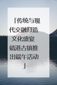 传统与现代交融打造文化盛宴 靖港古镇推出端午活动