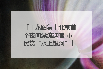 千龙图集丨北京首个夜间漂流迎客 市民赏“水上银河”