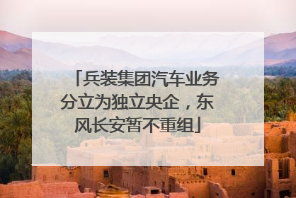 兵装集团汽车业务分立为独立央企，东风长安暂不重组