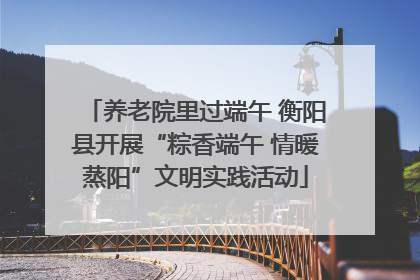养老院里过端午 衡阳县开展“粽香端午 情暖蒸阳”文明实践活动