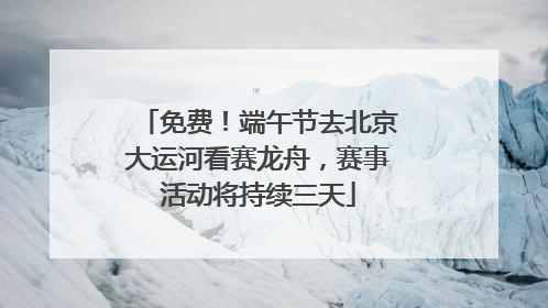 免费！端午节去北京大运河看赛龙舟，赛事活动将持续三天