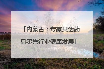 内蒙古：专家共话药品零售行业健康发展