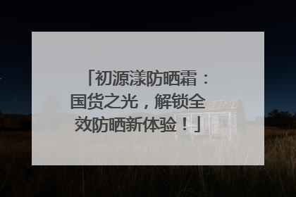 初源漾防晒霜：国货之光，解锁全效防晒新体验！