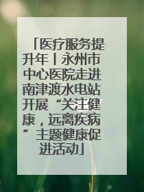 医疗服务提升年丨永州市中心医院走进南津渡水电站开展“关注健康，远离疾病”主题健康促进活动