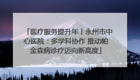 医疗服务提升年丨永州市中心医院：多学科协作 推动帕金森病诊疗迈向新高度
