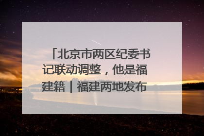 北京市两区纪委书记联动调整，他是福建籍｜福建两地发布一批人事消息