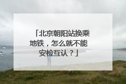 北京朝阳站换乘地铁，怎么就不能安检互认？