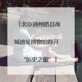 北京通州路县故城遗址博物馆睁开“历史之眼”