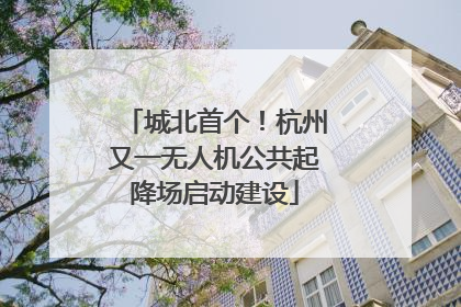 城北首个！杭州又一无人机公共起降场启动建设