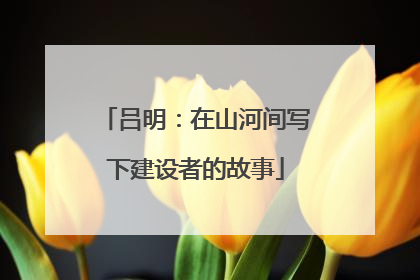 吕明：在山河间写下建设者的故事