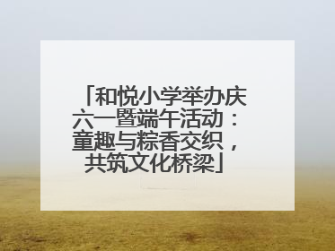 和悦小学举办庆六一暨端午活动：童趣与粽香交织，共筑文化桥梁