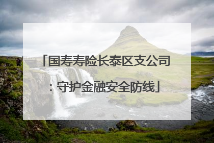 国寿寿险长泰区支公司：守护金融安全防线
