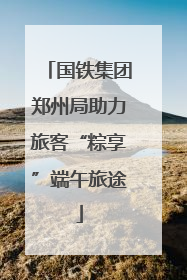 国铁集团郑州局助力旅客“粽享”端午旅途