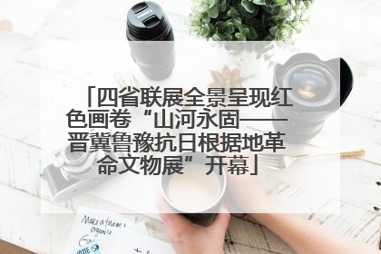 四省联展全景呈现红色画卷“山河永固——晋冀鲁豫抗日根据地革命文物展”开幕