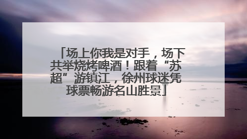 场上你我是对手，场下共举烧烤啤酒！跟着“苏超”游镇江，徐州球迷凭球票畅游名山胜景