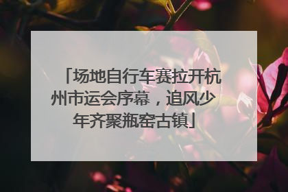 场地自行车赛拉开杭州市运会序幕，追风少年齐聚瓶窑古镇