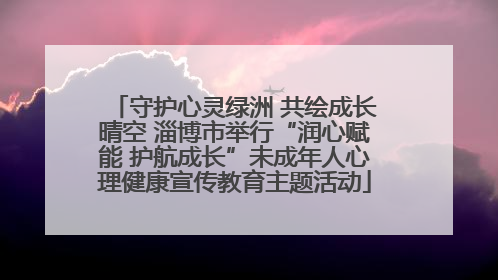 守护心灵绿洲 共绘成长晴空 淄博市举行“润心赋能 护航成长”未成年人心理健康宣传教育主题活动