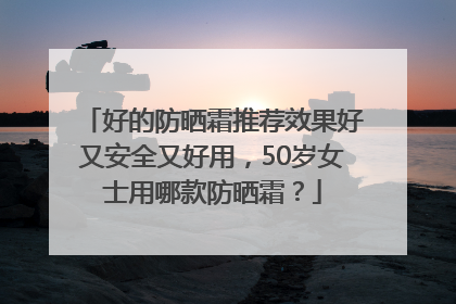 好的防晒霜推荐效果好又安全又好用，50岁女士用哪款防晒霜？