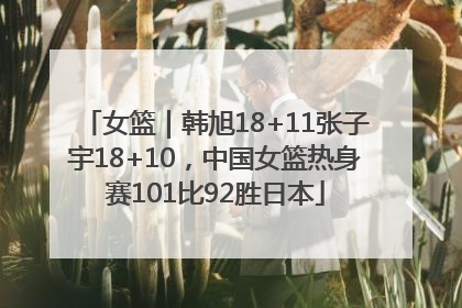女篮｜韩旭18+11张子宇18+10，中国女篮热身赛101比92胜日本