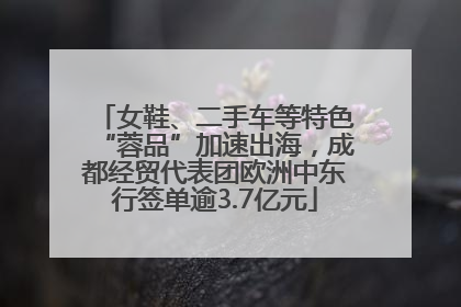 女鞋、二手车等特色“蓉品”加速出海，成都经贸代表团欧洲中东行签单逾3.7亿元