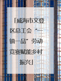 威海市文登区总工会“一镇一品”劳动竞赛赋能乡村振兴