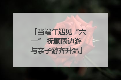 当端午遇见“六一” 抚顺周边游与亲子游齐升温