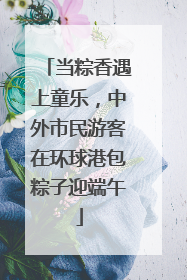 当粽香遇上童乐，中外市民游客在环球港包粽子迎端午