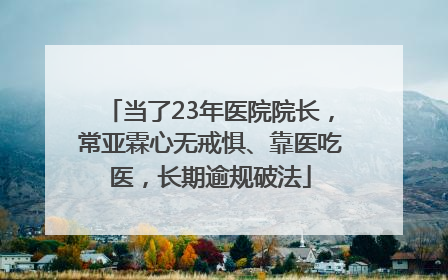 当了23年医院院长，常亚霖心无戒惧、靠医吃医，长期逾规破法