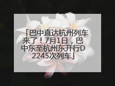 巴中直达杭州列车来了！7月1日，巴中东至杭州东开行D2245次列车