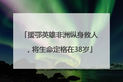 援鄂英雄非洲纵身救人，将生命定格在38岁