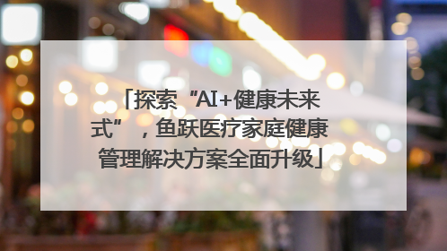 探索“AI+健康未来式”，鱼跃医疗家庭健康管理解决方案全面升级