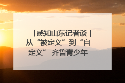 感知山东记者谈｜从“被定义”到“自定义” 齐鲁青少年书写时代新篇