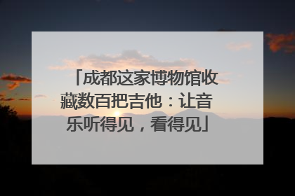 成都这家博物馆收藏数百把吉他：让音乐听得见，看得见