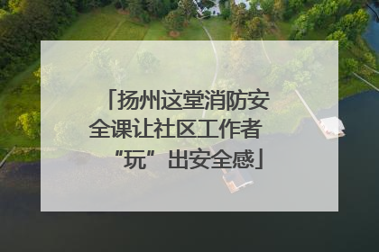 扬州这堂消防安全课让社区工作者“玩”出安全感