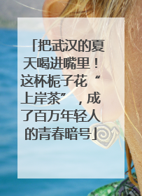 把武汉的夏天喝进嘴里！这杯栀子花“上岸茶”，成了百万年轻人的青春暗号