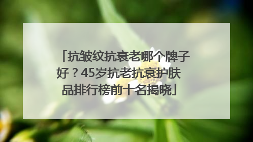 抗皱纹抗衰老哪个牌子好？45岁抗老抗衰护肤品排行榜前十名揭晓
