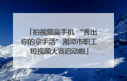 拍视频赢手机 “秀出你的拿手活”湘潭市职工短视频大赛启动啦