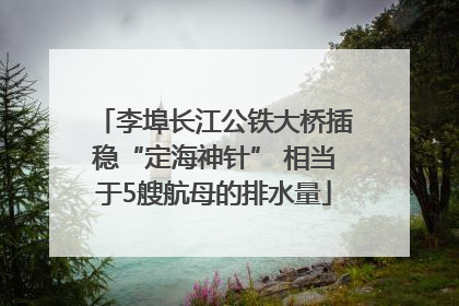 李埠长江公铁大桥插稳“定海神针” 相当于5艘航母的排水量