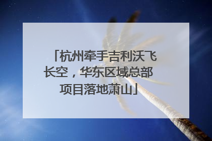 杭州牵手吉利沃飞长空，华东区域总部项目落地萧山