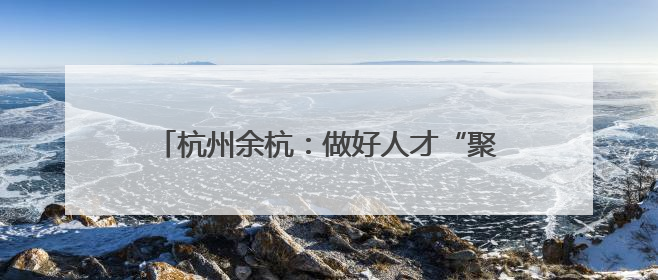 杭州余杭：做好人才“聚引留” 助力乡村振兴