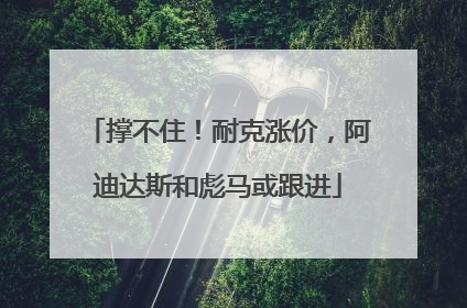 撑不住！耐克涨价，阿迪达斯和彪马或跟进
