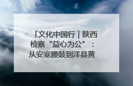文化中国行｜陕西检察“益心为公”：从安塞腰鼓到洋县黄酒的非遗守护